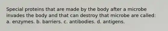 Special proteins that are made by the body after a microbe invades the body and that can destroy that microbe are called: a. enzymes. b. barriers. c. antibodies. d. antigens.