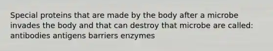 Special proteins that are made by the body after a microbe invades the body and that can destroy that microbe are called: antibodies antigens barriers enzymes