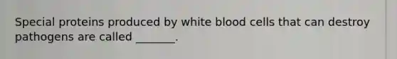 Special proteins produced by white blood cells that can destroy pathogens are called _______.