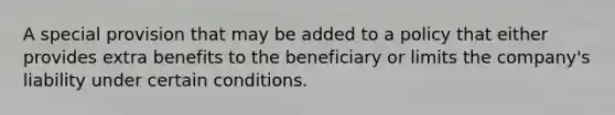 A special provision that may be added to a policy that either provides extra benefits to the beneficiary or limits the company's liability under certain conditions.