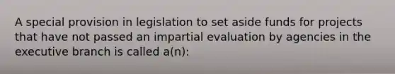 A special provision in legislation to set aside funds for projects that have not passed an impartial evaluation by agencies in the executive branch is called a(n):