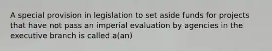 A special provision in legislation to set aside funds for projects that have not pass an imperial evaluation by agencies in the executive branch is called a(an)