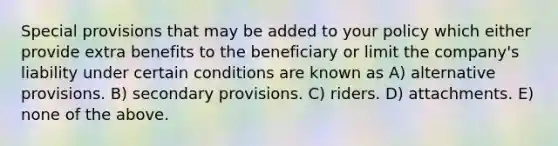 Special provisions that may be added to your policy which either provide extra benefits to the beneficiary or limit the company's liability under certain conditions are known as A) alternative provisions. B) secondary provisions. C) riders. D) attachments. E) none of the above.