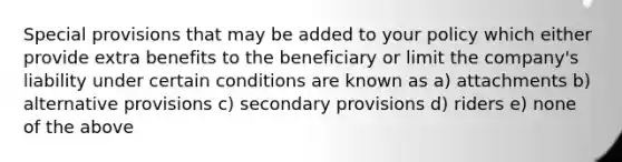 Special provisions that may be added to your policy which either provide extra benefits to the beneficiary or limit the company's liability under certain conditions are known as a) attachments b) alternative provisions c) secondary provisions d) riders e) none of the above