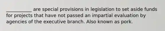 ___________ are special provisions in legislation to set aside funds for projects that have not passed an impartial evaluation by agencies of the executive branch. Also known as pork.