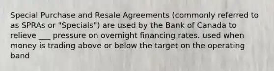 Special Purchase and Resale Agreements (commonly referred to as SPRAs or "Specials") are used by the Bank of Canada to relieve ___ pressure on overnight financing rates. used when money is trading above or below the target on the operating band