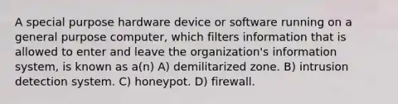 A special purpose hardware device or software running on a general purpose computer, which filters information that is allowed to enter and leave the organization's information system, is known as a(n) A) demilitarized zone. B) intrusion detection system. C) honeypot. D) firewall.