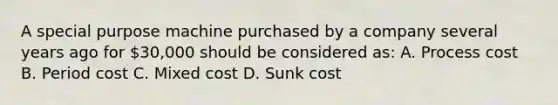 A special purpose machine purchased by a company several years ago for 30,000 should be considered as: A. Process cost B. Period cost C. Mixed cost D. Sunk cost