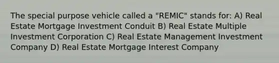 The special purpose vehicle called a "REMIC" stands for: A) Real Estate Mortgage Investment Conduit B) Real Estate Multiple Investment Corporation C) Real Estate Management Investment Company D) Real Estate Mortgage Interest Company