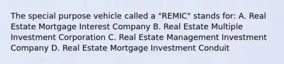 The special purpose vehicle called a "REMIC" stands for: A. Real Estate Mortgage Interest Company B. Real Estate Multiple Investment Corporation C. Real Estate Management Investment Company D. Real Estate Mortgage Investment Conduit