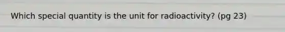 Which special quantity is the unit for radioactivity? (pg 23)