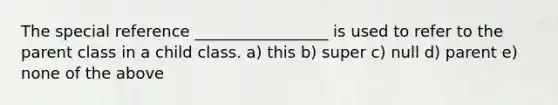 The special reference _________________ is used to refer to the parent class in a child class. a) this b) super c) null d) parent e) none of the above