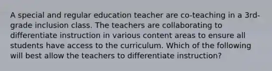 A special and regular education teacher are co-teaching in a 3rd-grade inclusion class. The teachers are collaborating to differentiate instruction in various content areas to ensure all students have access to the curriculum. Which of the following will best allow the teachers to differentiate instruction?