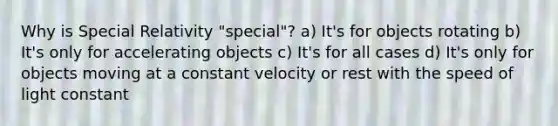 Why is Special Relativity "special"? a) It's for objects rotating b) It's only for accelerating objects c) It's for all cases d) It's only for objects moving at a constant velocity or rest with the speed of light constant