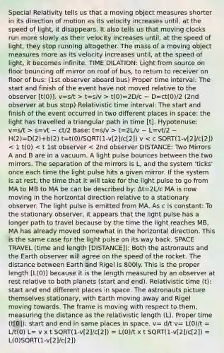 Special Relativity tells us that a moving object measures shorter in its direction of motion as its velocity increases until, at the speed of light, it disappears. It also tells us that moving clocks run more slowly as their velocity increases until, at the speed of light, they stop running altogether. The mass of a moving object measures more as its velocity increases until, at the speed of light, it becomes infinite. TIME DILATION: Light from source on floor bouncing off mirror on roof of bus, to return to receiver on floor of bus: (1st observer aboard bus) Proper time interval: The start and finish of the event have not moved relative to the observer [t(0)]. v=s/t > t=s/v > t(0)=2D/c ~ D=ct(0)/2 (2nd observer at bus stop) Relativistic time interval: The start and finish of the event occurred in two different places in space: the light has travelled a triangular path in time [t]. Hypotenuse: v=s/t > s=vt ~ ct/2 Base: t=s/v > t=2L/v ~ L=vt/2 ~ H(2)=D(2)+b(2) t=t(0)/SQRT(1-v[2]/c[2]) v < c SQRT(1-v[2]/c[2]) < 1 t(0) < t 1st observer < 2nd observer DISTANCE: Two Mirrors A and B are in a vacuum. A light pulse bounces between the two mirrors. The separation of the mirrors is L, and the system 'ticks' once each time the light pulse hits a given mirror. If the system is at rest, the time that it will take for the light pulse to go from MA to MB to MA be can be described by: Δt=2L/c MA is now moving in the horizontal direction relative to a stationary observer. The light pulse is emitted from MA. As c is constant: To the stationary observer, it appears that the light pulse has a longer path to travel because by the time the light reaches MB, MA has already moved somewhat in the horizontal direction. This is the same case for the light pulse on its way back. SPACE TRAVEL (time and length [DISTANCE]): Both the astronauts and the Earth observer will agree on the speed of the rocket. The distance between Earth and Rigel is 800ly. This is the proper length [L(0)] because it is the length measured by an observer at rest relative to both planets (start and end). Relativistic time (t): start and end different places in space. The astronauts picture themselves stationary, with Earth moving away and Rigel moving towards. The frame is moving with respect to them, measuring the distance as the relativistic length (L). Proper time (t[0]): start and end in same places in space. v= d/t v= L(0)/t = L/t(0) L= v x t SQRT(1-v[2]/c[2]) = L(0)/t x t SQRT(1-v[2]/c[2]) = L(0)SQRT(1-v[2]/c[2])