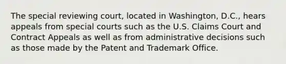 The special reviewing court, located in Washington, D.C., hears appeals from special courts such as the U.S. Claims Court and Contract Appeals as well as from administrative decisions such as those made by the Patent and Trademark Office.