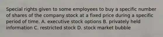 Special rights given to some employees to buy a specific number of shares of the company stock at a fixed price during a specific period of time. A. executive stock options B. privately held information C. restricted stock D. stock market bubble