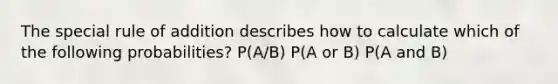 The special rule of addition describes how to calculate which of the following probabilities? P(A/B) P(A or B) P(A and B)