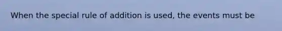 When the special rule of addition is used, the events must be