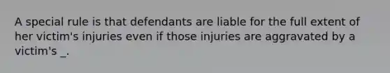 A special rule is that defendants are liable for the full extent of her victim's injuries even if those injuries are aggravated by a victim's _.