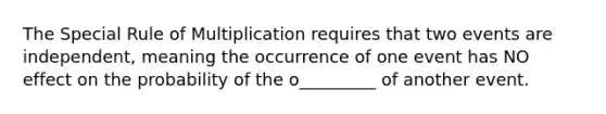 The Special Rule of Multiplication requires that two events are independent, meaning the occurrence of one event has NO effect on the probability of the o_________ of another event.