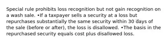 Special rule prohibits loss recognition but not gain recognition on a wash sale. •If a taxpayer sells a security at a loss but repurchases substantially the same security within 30 days of the sale (before or after), the loss is disallowed. •The basis in the repurchased security equals cost plus disallowed loss.