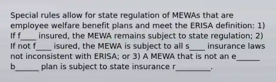 Special rules allow for state regulation of MEWAs that are employee welfare benefit plans and meet the ERISA definition: 1) If f____ insured, the MEWA remains subject to state regulation; 2) If not f____ isured, the MEWA is subject to all s____ insurance laws not inconsistent with ERISA; or 3) A MEWA that is not an e______ b______ plan is subject to state insurance r_________.