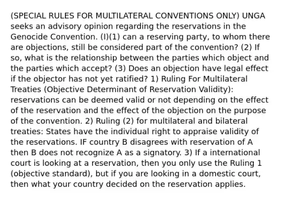 (SPECIAL RULES FOR MULTILATERAL CONVENTIONS ONLY) UNGA seeks an advisory opinion regarding the reservations in the Genocide Convention. (I)(1) can a reserving party, to whom there are objections, still be considered part of the convention? (2) If so, what is the relationship between the parties which object and the parties which accept? (3) Does an objection have legal effect if the objector has not yet ratified? 1) Ruling For Multilateral Treaties (Objective Determinant of Reservation Validity): reservations can be deemed valid or not depending on the effect of the reservation and the effect of the objection on the purpose of the convention. 2) Ruling (2) for multilateral and bilateral treaties: States have the individual right to appraise validity of the reservations. IF country B disagrees with reservation of A then B does not recognize A as a signatory. 3) If a international court is looking at a reservation, then you only use the Ruling 1 (objective standard), but if you are looking in a domestic court, then what your country decided on the reservation applies.