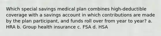 Which special savings medical plan combines high-deductible coverage with a savings account in which contributions are made by the plan participant, and funds roll over from year to year? a. HRA b. Group health insurance c. FSA d. HSA