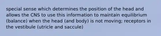 special sense which determines the position of the head and allows the CNS to use this information to maintain equilibrium (balance) when the head (and body) is not moving; receptors in the vestibule (utricle and saccule)