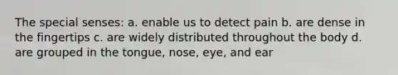 The special senses: a. enable us to detect pain b. are dense in the fingertips c. are widely distributed throughout the body d. are grouped in the tongue, nose, eye, and ear