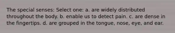 The special senses: Select one: a. are widely distributed throughout the body. b. enable us to detect pain. c. are dense in the fingertips. d. are grouped in the tongue, nose, eye, and ear.