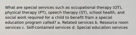 What are special services such as occupational therapy (OT), physical therapy (PT), speech therapy (ST), school health, and social work required for a child to benefit from a special education program called? a. Related services b. Resource room services c. Self-contained services d. Special education services