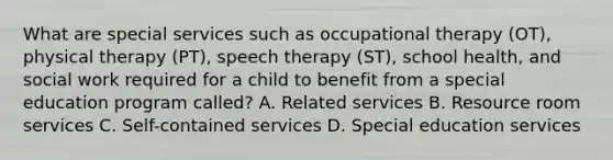 What are special services such as occupational therapy (OT), physical therapy (PT), speech therapy (ST), school health, and social work required for a child to benefit from a special education program called? A. Related services B. Resource room services C. Self-contained services D. Special education services