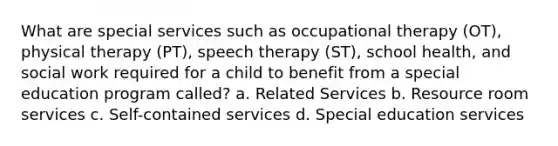 What are special services such as occupational therapy (OT), physical therapy (PT), speech therapy (ST), school health, and social work required for a child to benefit from a special education program called? a. Related Services b. Resource room services c. Self-contained services d. Special education services