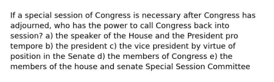 If a special session of Congress is necessary after Congress has adjourned, who has the power to call Congress back into session? a) the speaker of the House and the President pro tempore b) the president c) the vice president by virtue of position in the Senate d) the members of Congress e) the members of the house and senate Special Session Committee