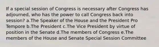 If a special session of Congress is necessary after Congress has adjourned, who has the power to call Congress back into session? a.The Speaker of the House and the President Pro Tempore b.The President c.The Vice President by virtue of position in the Senate d.The members of Congress e.The members of the House and Senate Special Session Committee