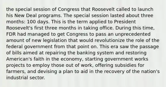 the special session of Congress that Roosevelt called to launch his New Deal programs. The special session lasted about three months: 100 days. This is the term applied to President Roosevelt's first three months in taking office. During this time, FDR had managed to get Congress to pass an unprecedented amount of new legislation that would revolutionize the role of the federal government from that point on. This era saw the passage of bills aimed at repairing the banking system and restoring American's faith in the economy, starting government works projects to employ those out of work, offering subsidies for farmers, and devising a plan to aid in the recovery of the nation's industrial sector.