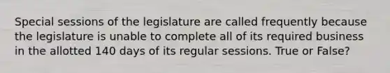 Special sessions of the legislature are called frequently because the legislature is unable to complete all of its required business in the allotted 140 days of its regular sessions. True or False?