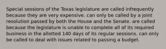 Special sessions of the Texas legislature are called infrequently because they are very expensive. can only be called by a joint resolution passed by both the House and the Senate. are called because the legislature is unable to complete all of its required business in the allotted 140 days of its regular sessions. can only be called to deal with issues related to passing a budget.