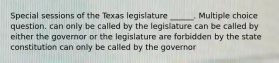 Special sessions of the Texas legislature ______. Multiple choice question. can only be called by the legislature can be called by either the governor or the legislature are forbidden by the state constitution can only be called by the governor