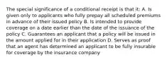 The special significance of a conditional receipt is that it: A. Is given only to applicants who fully prepay all scheduled premiums in advance of their issued policy B. Is intended to provide coverage on a date earlier than the date of the issuance of the policy C. Guarantees an applicant that a policy will be issued in the amount applied for in their application D. Serves as proof that an agent has determined an applicant to be fully insurable for coverage by the insurance company