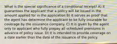 What is the special significance of a conditional receipt? A) It guarantees the applicant that a policy will be issued in the amount applied for in the application B) It serves as proof that the agent has determine the applicant to be fully insurable for coverage by the insurance company. C) It is given by the agent only to applicant who fully prepay all scheduled premiums in advance of policy issue. D) It is intended to provide coverage on a date earlier than the date of the issuance of the policy.