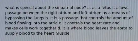 what is special about the sinoatrial node? a. as a fetus it allows passage between the right atrium and left atrium as a means of bypassing the lungs b. it is a passage that controls the amount of blood flowing into the atria c. it controls the heart rate and makes cells work together d. it is where blood leaves the aorta to supply blood to the heart muscle