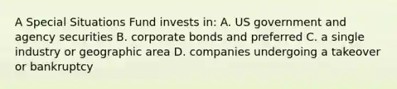 A Special Situations Fund invests in: A. US government and agency securities B. corporate bonds and preferred C. a single industry or geographic area D. companies undergoing a takeover or bankruptcy