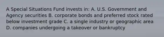 A Special Situations Fund invests in: A. U.S. Government and Agency securities B. corporate bonds and preferred stock rated below investment grade C. a single industry or geographic area D. companies undergoing a takeover or bankruptcy