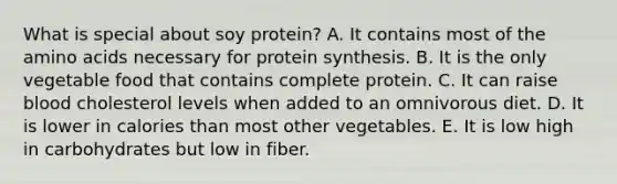 What is special about soy protein? A. It contains most of the amino acids necessary for protein synthesis. B. It is the only vegetable food that contains complete protein. C. It can raise blood cholesterol levels when added to an omnivorous diet. D. It is lower in calories than most other vegetables. E. It is low high in carbohydrates but low in fiber.