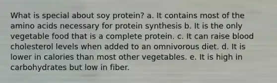 What is special about soy protein? a. It contains most of the amino acids necessary for protein synthesis b. It is the only vegetable food that is a complete protein. c. It can raise blood cholesterol levels when added to an omnivorous diet. d. It is lower in calories than most other vegetables. e. It is high in carbohydrates but low in fiber.