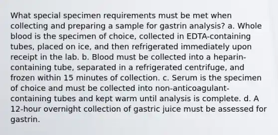 What special specimen requirements must be met when collecting and preparing a sample for gastrin analysis? a. Whole blood is the specimen of choice, collected in EDTA-containing tubes, placed on ice, and then refrigerated immediately upon receipt in the lab. b. Blood must be collected into a heparin-containing tube, separated in a refrigerated centrifuge, and frozen within 15 minutes of collection. c. Serum is the specimen of choice and must be collected into non-anticoagulant-containing tubes and kept warm until analysis is complete. d. A 12-hour overnight collection of gastric juice must be assessed for gastrin.