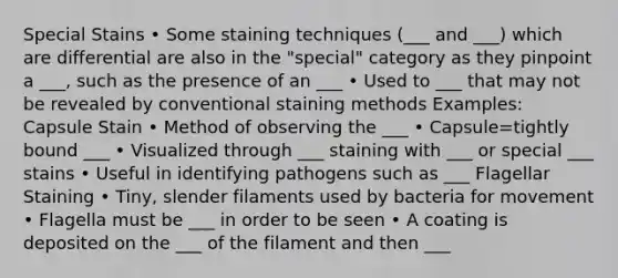 Special Stains • Some staining techniques (___ and ___) which are differential are also in the "special" category as they pinpoint a ___, such as the presence of an ___ • Used to ___ that may not be revealed by conventional staining methods Examples: Capsule Stain • Method of observing the ___ • Capsule=tightly bound ___ • Visualized through ___ staining with ___ or special ___ stains • Useful in identifying pathogens such as ___ Flagellar Staining • Tiny, slender filaments used by bacteria for movement • Flagella must be ___ in order to be seen • A coating is deposited on the ___ of the filament and then ___